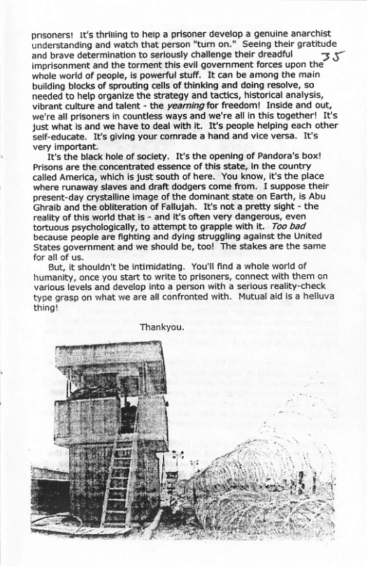 prisoners! 1t’s thriling to help a prisoner develop a genuine anarchist Understanding and watch that person "tum on." Seeing their gratitude and brave determination to seriously challenge their dreadful 3 5~ imprisonment and the torment this evil government forces upon the’ whole world of people, is powerful stuff. It can be among the main building blocks of sprouting cells of thinking and doing resolve, so needed to help organize the strategy and tactics, historical analysis, vibrant culture and talent - the yearning for freedom! Inside and out, we’re all prisoners in countless ways and we’re all in this together! It’s just what Is and we have to deal with t. I’s people helping each other Self-educate. It’s giving your comrade a hand and vice versa. It’s very important. It’s the black hole of society. I’s the opening of Pandora’s box! Prisons are the concentrated essence of this state, In the country called America, which is just south of here. You know, Its the place where runaway slaves and draft dodgers come from. I suppose their present-day crystalline image of the dominant state on Earth, is Abu Ghraib and the obliteration of Fallujah. It’s not a pretty sight - the reality of this world that is - and its often very dangerous, even tortuous psychologically, to attempt to grapple with it. 700 bad because people are fighting and dying struggling against the United States government and we should be, too! The stakes are the same for all of us. But, it shouldn’t be intimidating. You’llfind a whole world of humanity, once you start to write to prisoners, connect with them on various levels and develop into a person with a serious reality-check type grasp on what we are all confronted with. Mutual aid is helluva thing! Thankyou.